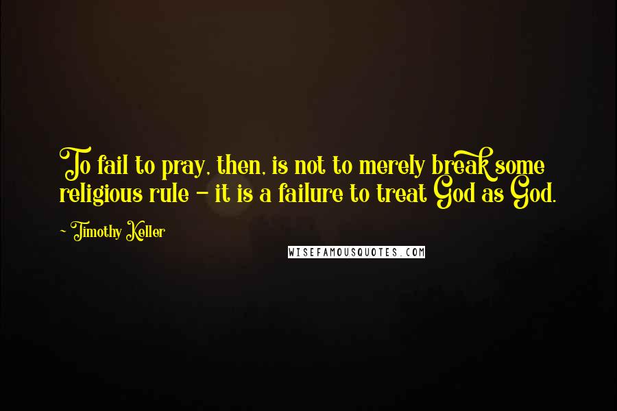 Timothy Keller Quotes: To fail to pray, then, is not to merely break some religious rule - it is a failure to treat God as God.