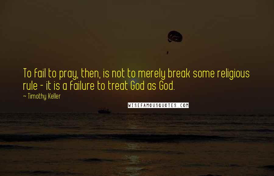 Timothy Keller Quotes: To fail to pray, then, is not to merely break some religious rule - it is a failure to treat God as God.