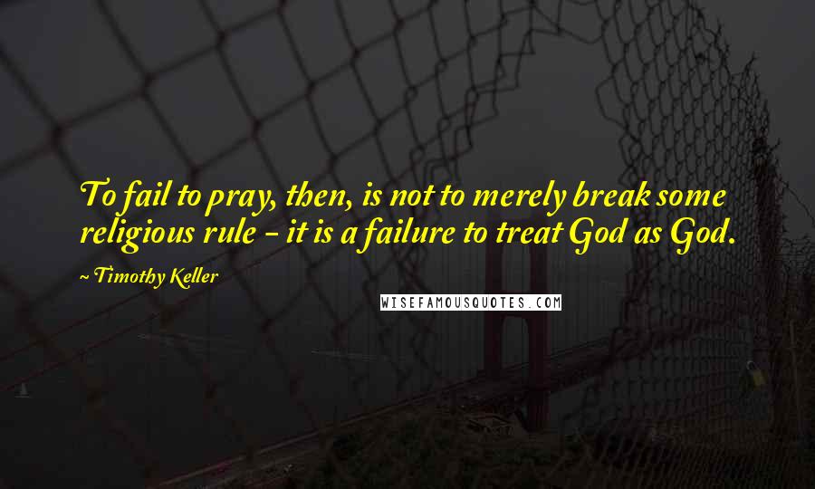 Timothy Keller Quotes: To fail to pray, then, is not to merely break some religious rule - it is a failure to treat God as God.