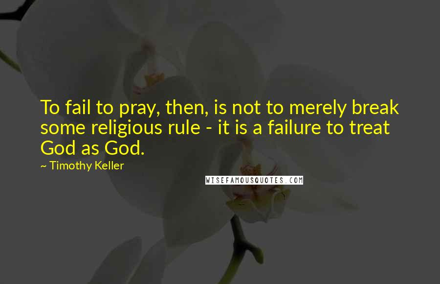 Timothy Keller Quotes: To fail to pray, then, is not to merely break some religious rule - it is a failure to treat God as God.