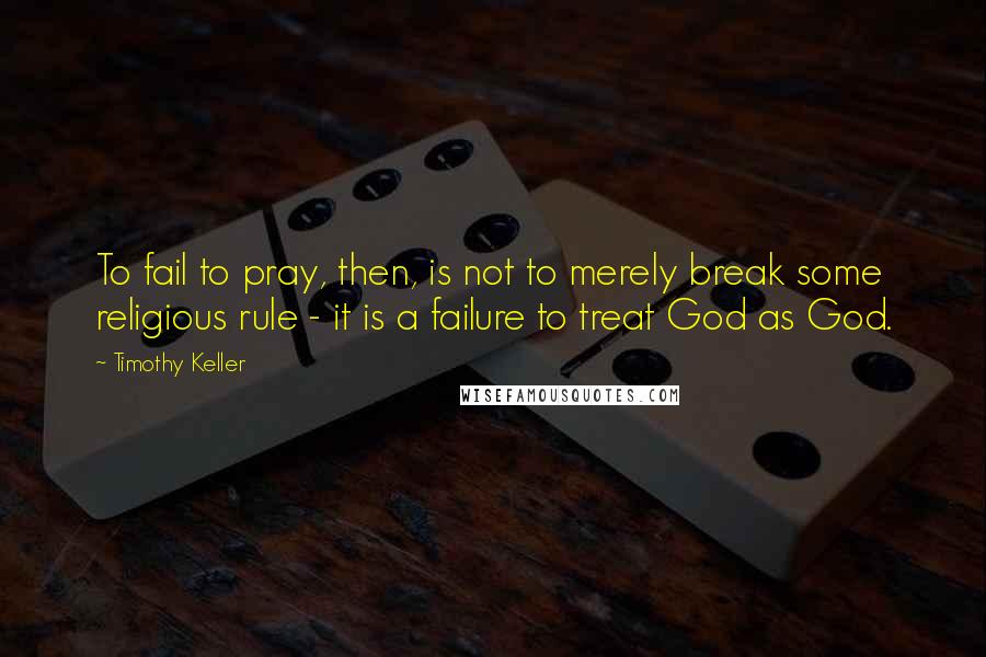 Timothy Keller Quotes: To fail to pray, then, is not to merely break some religious rule - it is a failure to treat God as God.