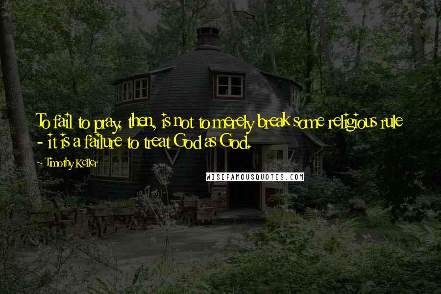 Timothy Keller Quotes: To fail to pray, then, is not to merely break some religious rule - it is a failure to treat God as God.