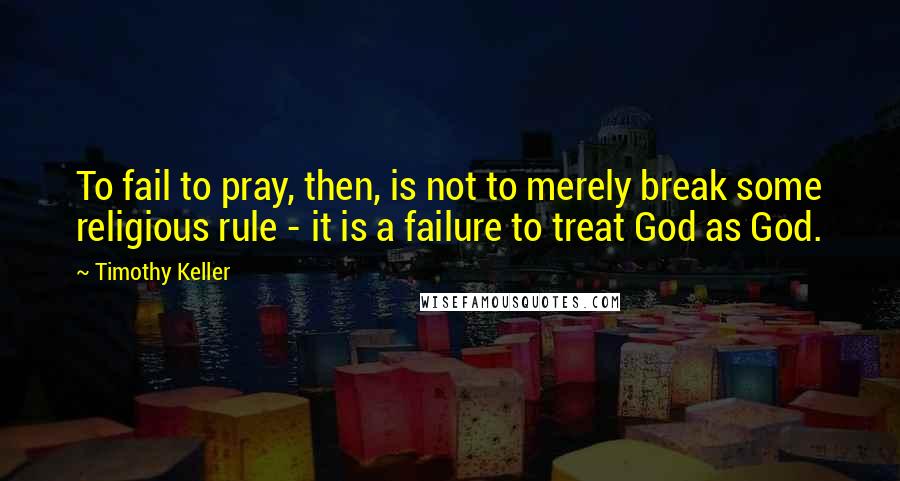 Timothy Keller Quotes: To fail to pray, then, is not to merely break some religious rule - it is a failure to treat God as God.