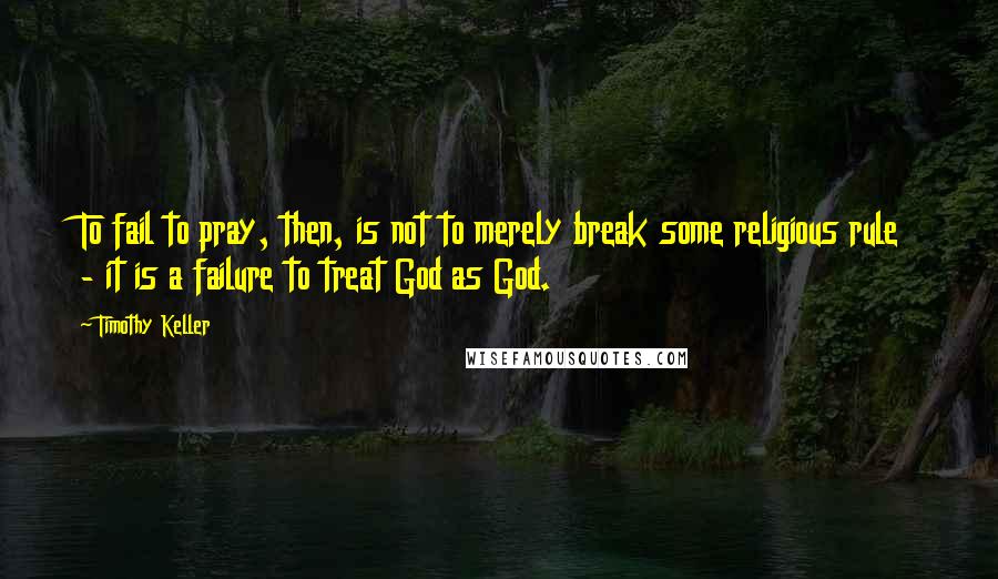 Timothy Keller Quotes: To fail to pray, then, is not to merely break some religious rule - it is a failure to treat God as God.