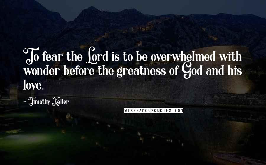 Timothy Keller Quotes: To fear the Lord is to be overwhelmed with wonder before the greatness of God and his love.