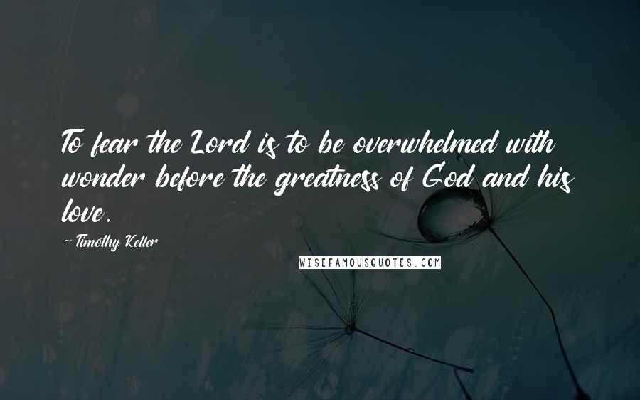 Timothy Keller Quotes: To fear the Lord is to be overwhelmed with wonder before the greatness of God and his love.