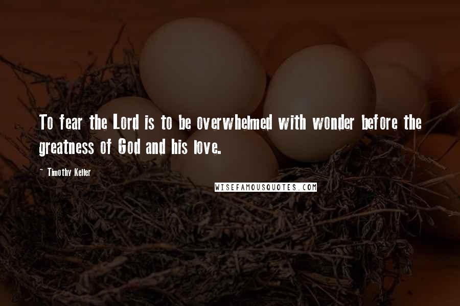 Timothy Keller Quotes: To fear the Lord is to be overwhelmed with wonder before the greatness of God and his love.