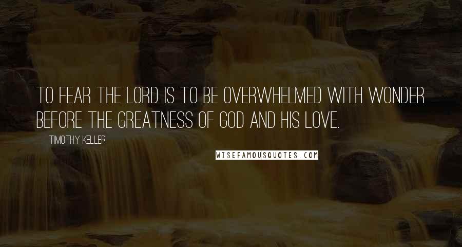 Timothy Keller Quotes: To fear the Lord is to be overwhelmed with wonder before the greatness of God and his love.