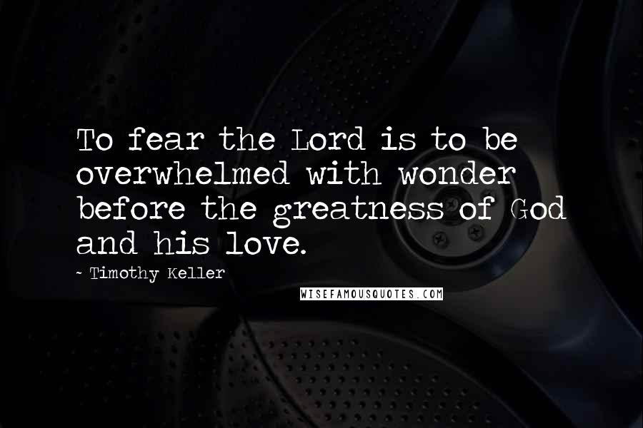 Timothy Keller Quotes: To fear the Lord is to be overwhelmed with wonder before the greatness of God and his love.