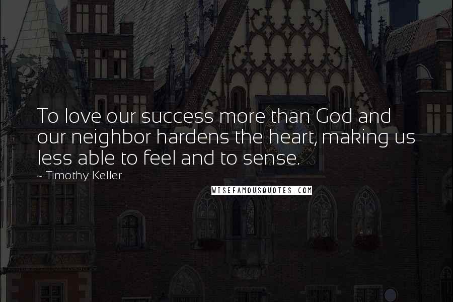 Timothy Keller Quotes: To love our success more than God and our neighbor hardens the heart, making us less able to feel and to sense.