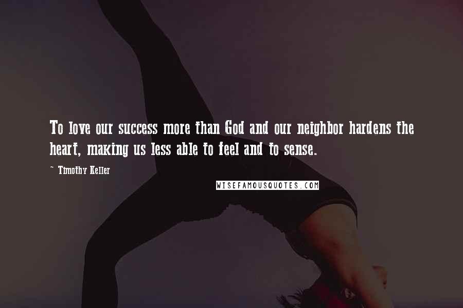 Timothy Keller Quotes: To love our success more than God and our neighbor hardens the heart, making us less able to feel and to sense.