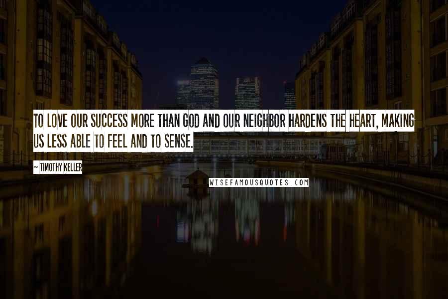 Timothy Keller Quotes: To love our success more than God and our neighbor hardens the heart, making us less able to feel and to sense.