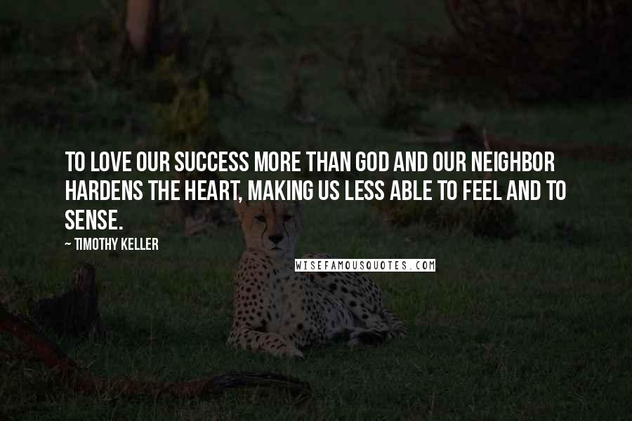 Timothy Keller Quotes: To love our success more than God and our neighbor hardens the heart, making us less able to feel and to sense.