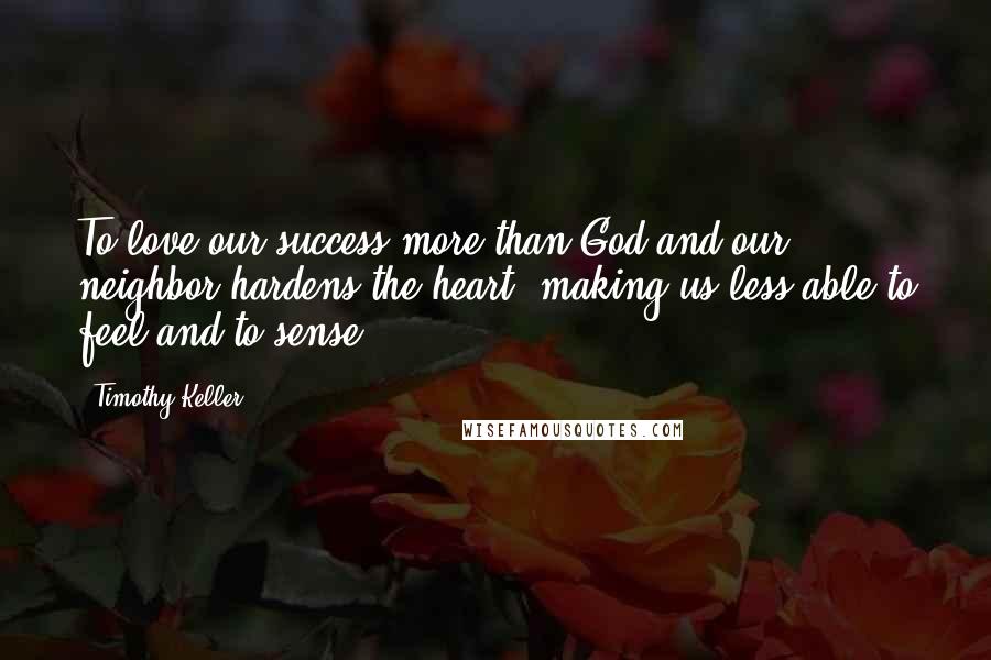 Timothy Keller Quotes: To love our success more than God and our neighbor hardens the heart, making us less able to feel and to sense.