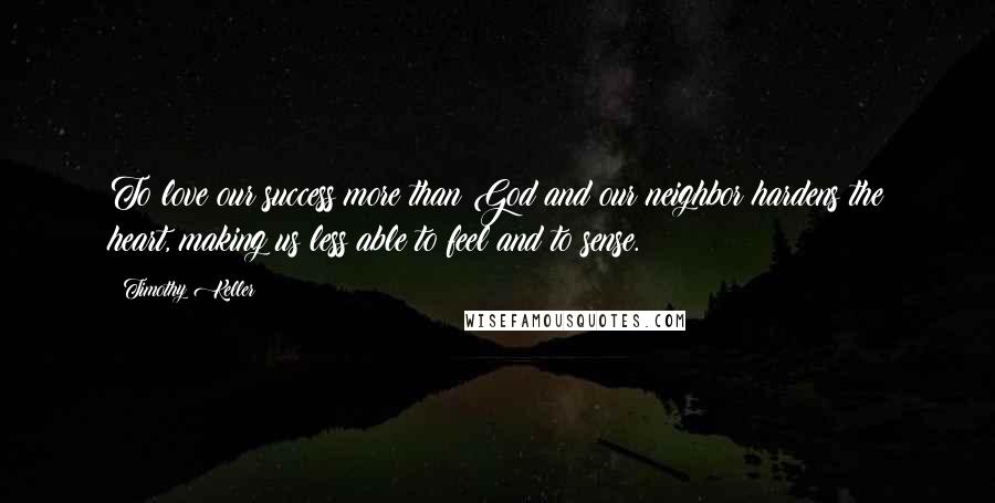 Timothy Keller Quotes: To love our success more than God and our neighbor hardens the heart, making us less able to feel and to sense.