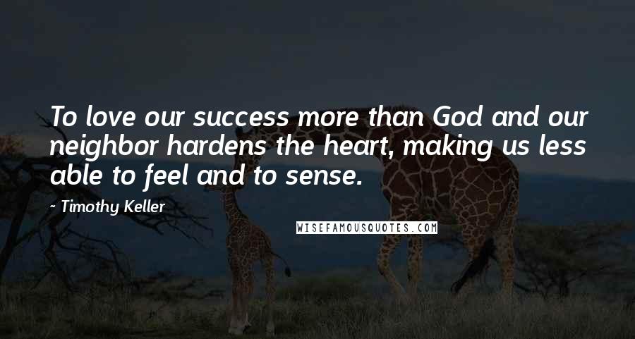 Timothy Keller Quotes: To love our success more than God and our neighbor hardens the heart, making us less able to feel and to sense.