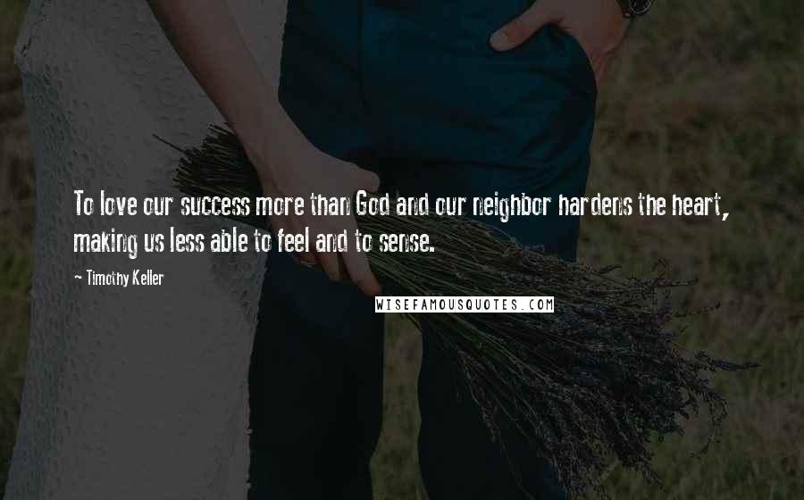 Timothy Keller Quotes: To love our success more than God and our neighbor hardens the heart, making us less able to feel and to sense.