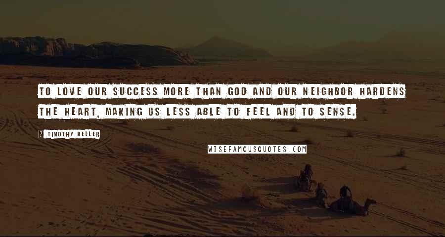 Timothy Keller Quotes: To love our success more than God and our neighbor hardens the heart, making us less able to feel and to sense.