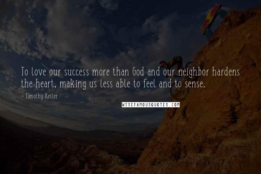 Timothy Keller Quotes: To love our success more than God and our neighbor hardens the heart, making us less able to feel and to sense.