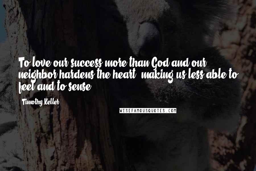 Timothy Keller Quotes: To love our success more than God and our neighbor hardens the heart, making us less able to feel and to sense.