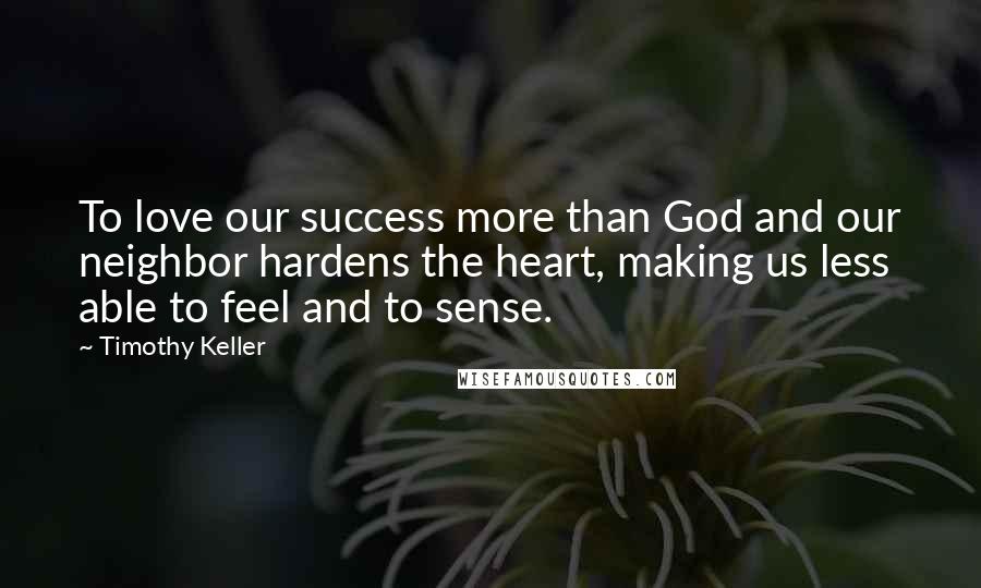 Timothy Keller Quotes: To love our success more than God and our neighbor hardens the heart, making us less able to feel and to sense.