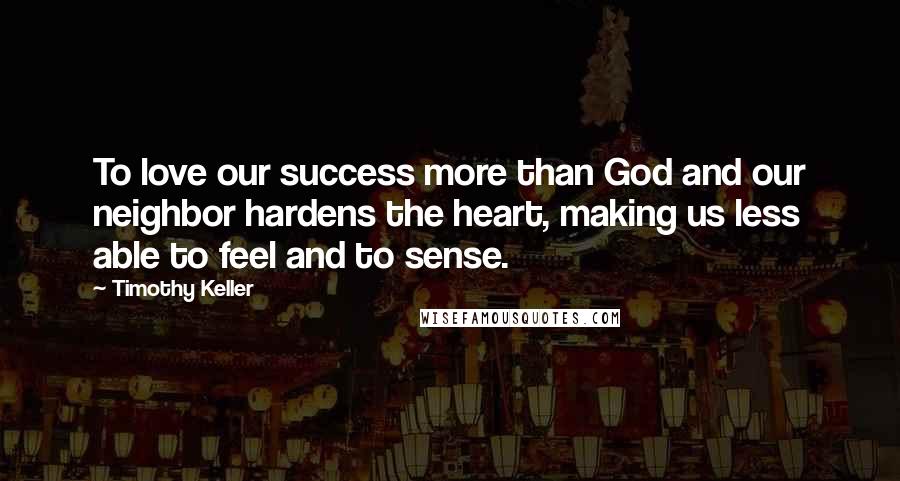 Timothy Keller Quotes: To love our success more than God and our neighbor hardens the heart, making us less able to feel and to sense.