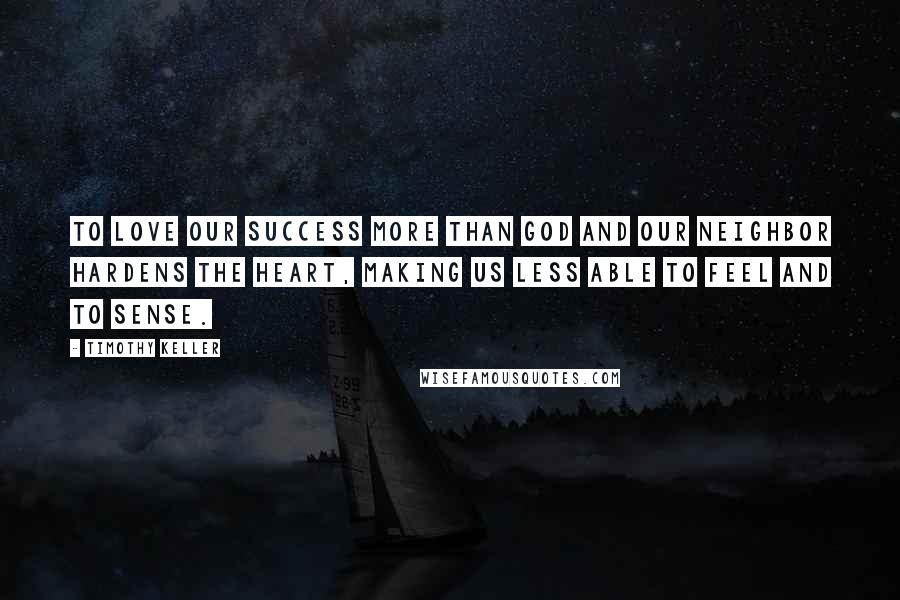 Timothy Keller Quotes: To love our success more than God and our neighbor hardens the heart, making us less able to feel and to sense.