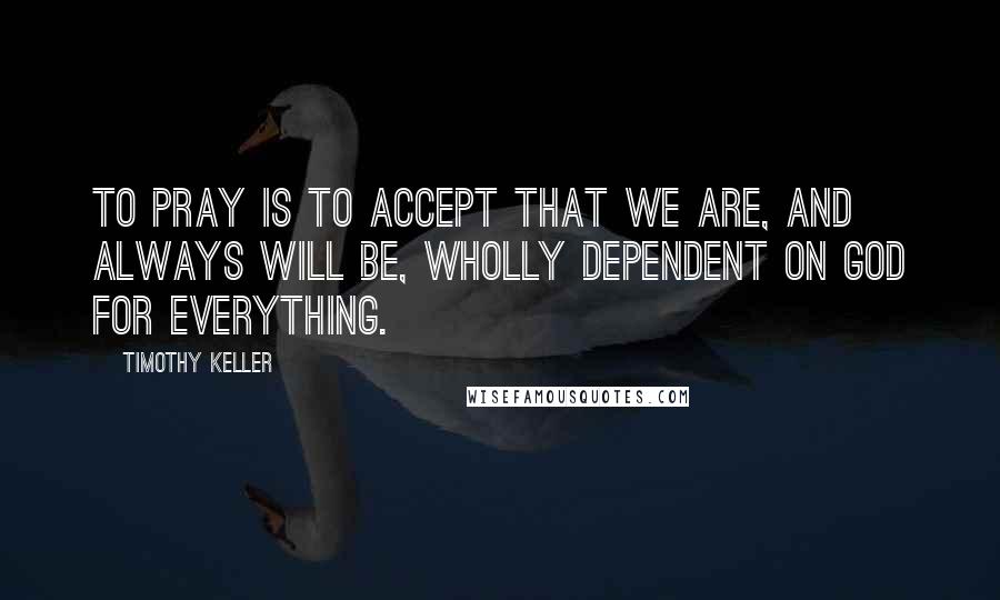Timothy Keller Quotes: To pray is to accept that we are, and always will be, wholly dependent on God for everything.