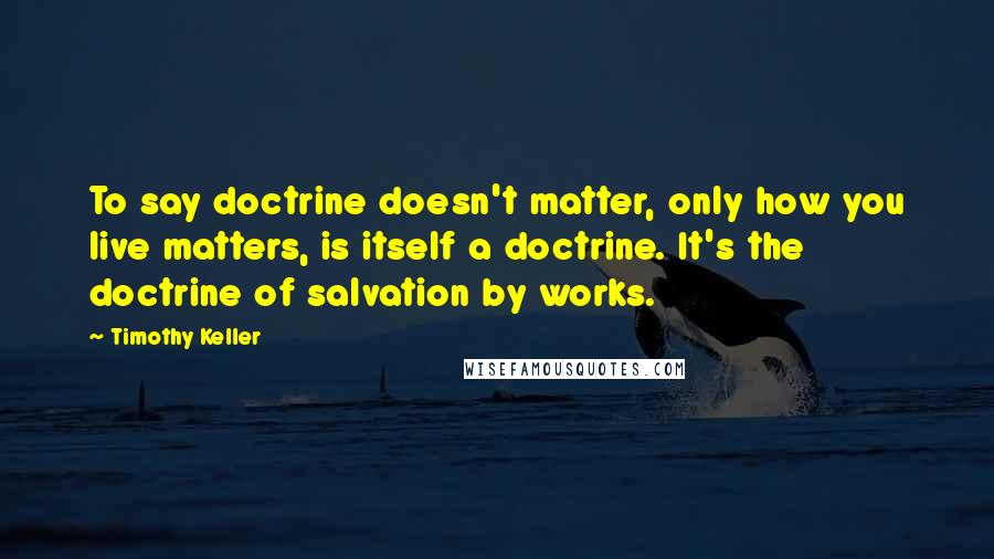 Timothy Keller Quotes: To say doctrine doesn't matter, only how you live matters, is itself a doctrine. It's the doctrine of salvation by works.