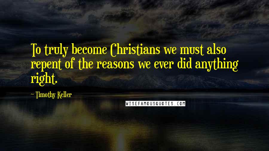 Timothy Keller Quotes: To truly become Christians we must also repent of the reasons we ever did anything right.