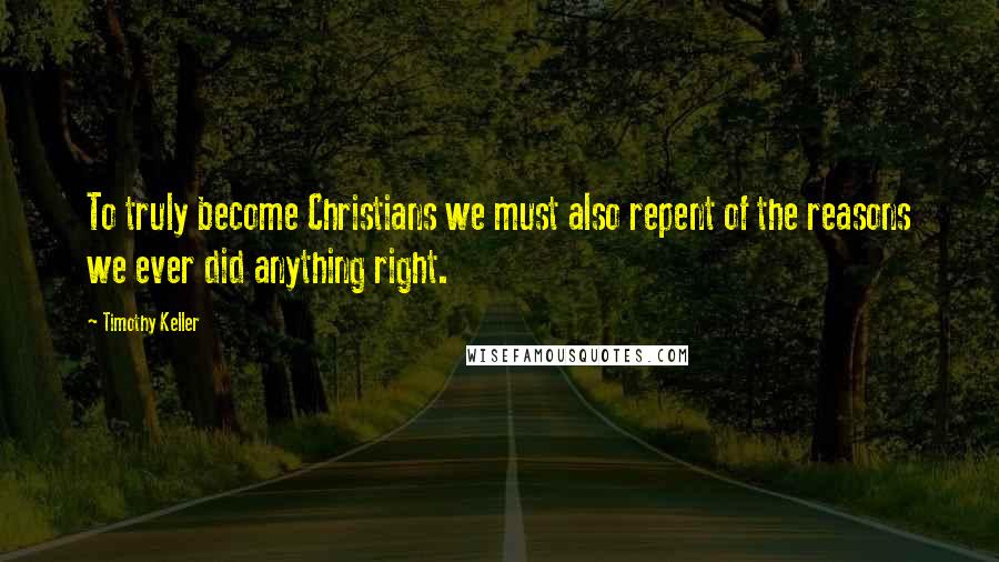 Timothy Keller Quotes: To truly become Christians we must also repent of the reasons we ever did anything right.