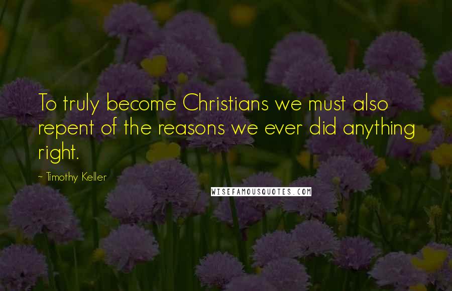 Timothy Keller Quotes: To truly become Christians we must also repent of the reasons we ever did anything right.