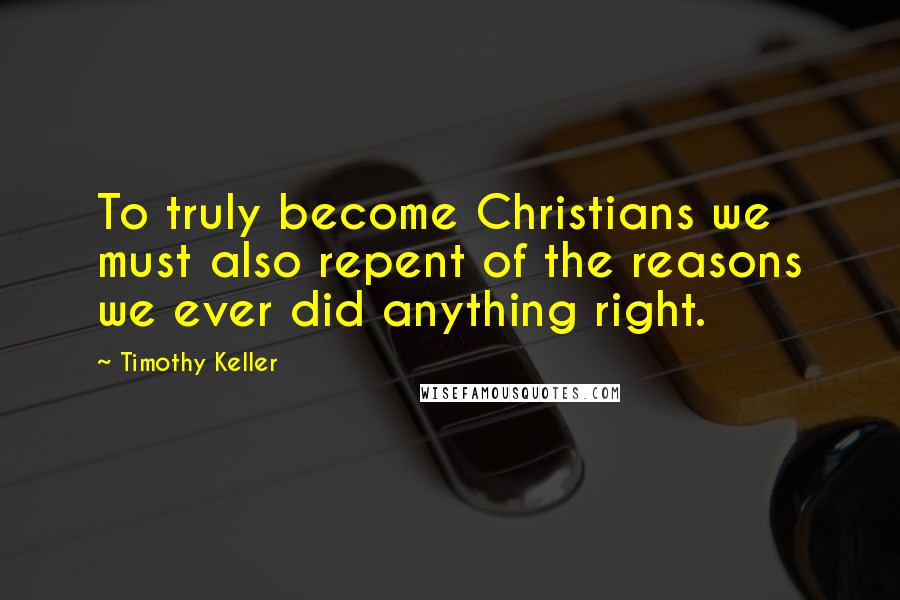 Timothy Keller Quotes: To truly become Christians we must also repent of the reasons we ever did anything right.