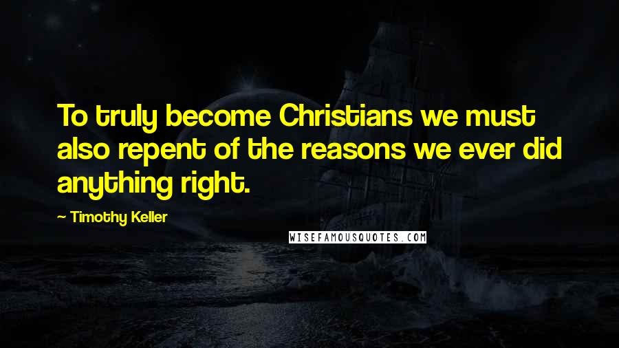 Timothy Keller Quotes: To truly become Christians we must also repent of the reasons we ever did anything right.