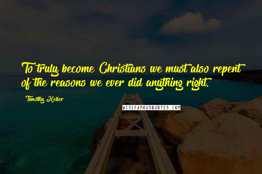 Timothy Keller Quotes: To truly become Christians we must also repent of the reasons we ever did anything right.