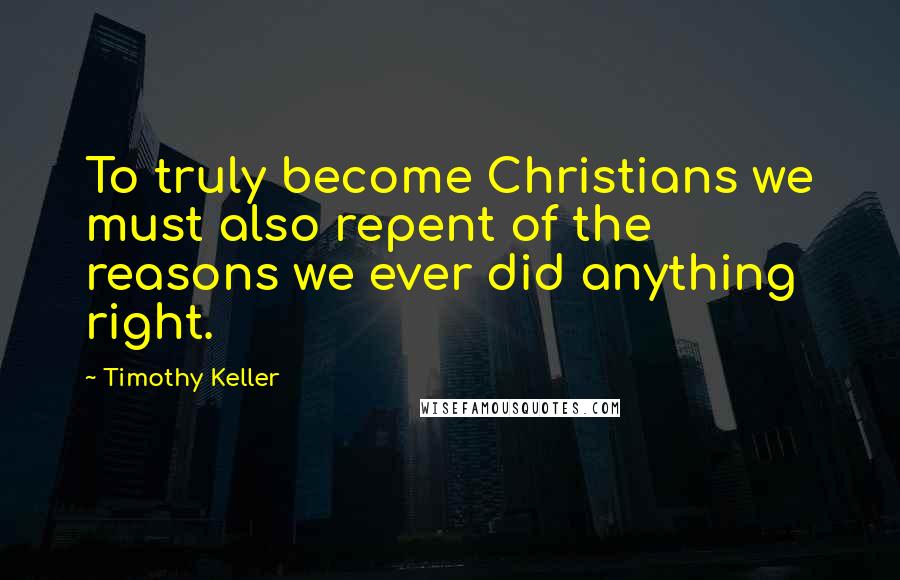 Timothy Keller Quotes: To truly become Christians we must also repent of the reasons we ever did anything right.