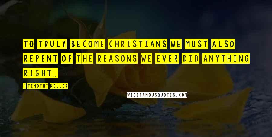 Timothy Keller Quotes: To truly become Christians we must also repent of the reasons we ever did anything right.