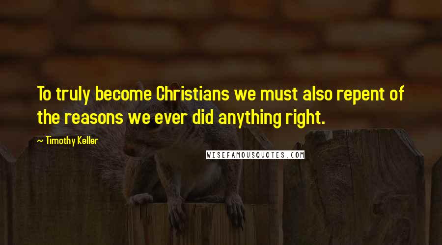 Timothy Keller Quotes: To truly become Christians we must also repent of the reasons we ever did anything right.