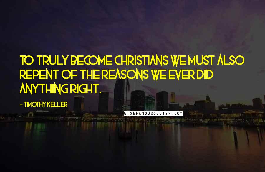 Timothy Keller Quotes: To truly become Christians we must also repent of the reasons we ever did anything right.