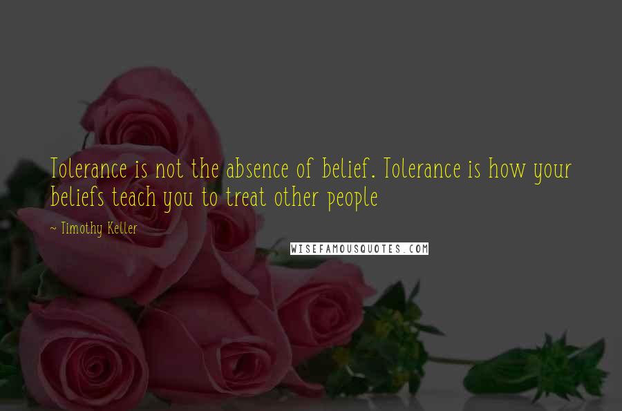 Timothy Keller Quotes: Tolerance is not the absence of belief. Tolerance is how your beliefs teach you to treat other people