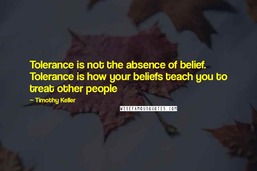 Timothy Keller Quotes: Tolerance is not the absence of belief. Tolerance is how your beliefs teach you to treat other people
