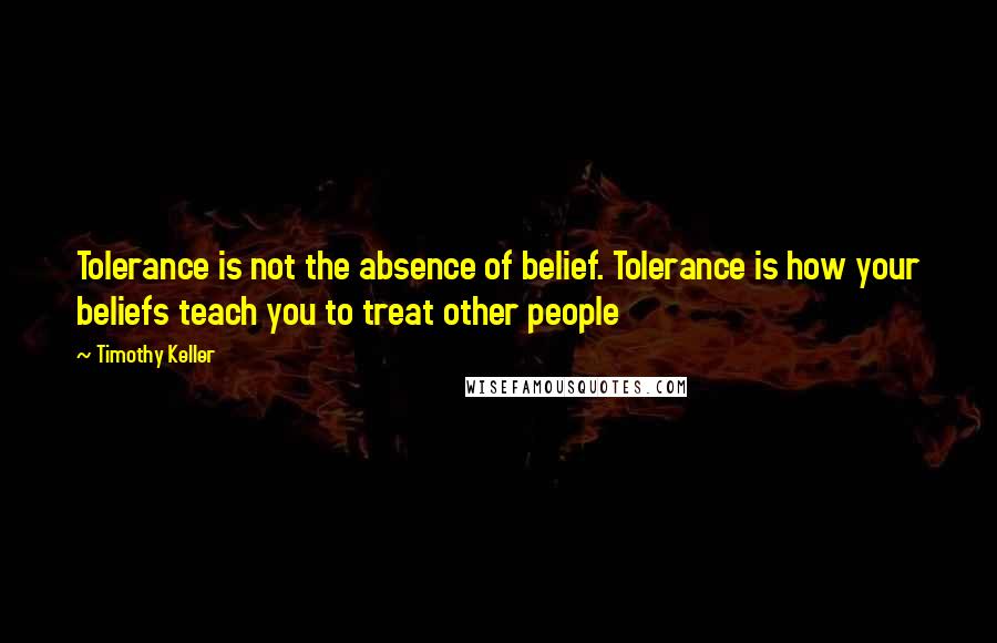 Timothy Keller Quotes: Tolerance is not the absence of belief. Tolerance is how your beliefs teach you to treat other people