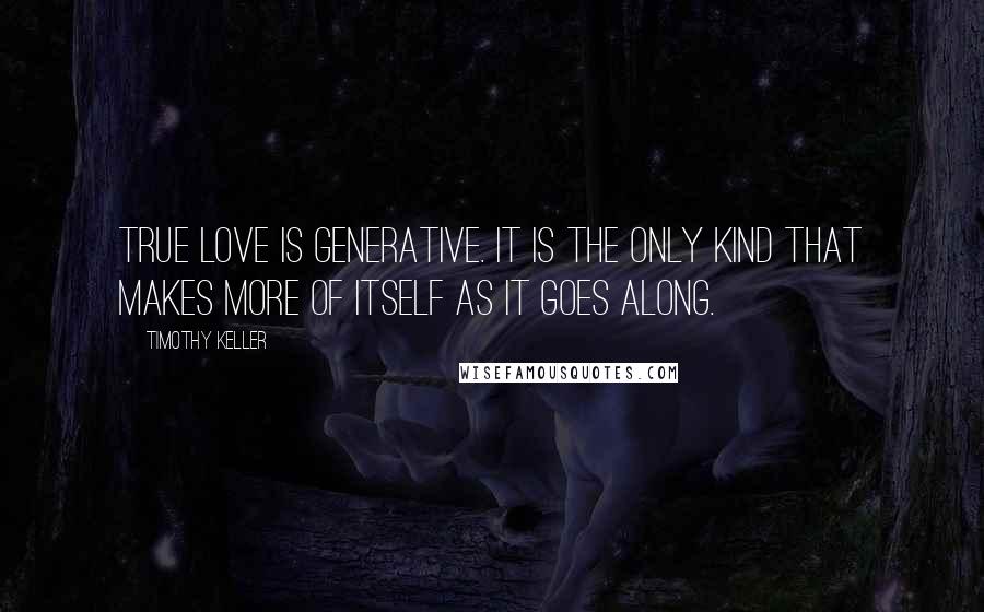 Timothy Keller Quotes: True love is generative. It is the only kind that makes more of itself as it goes along.