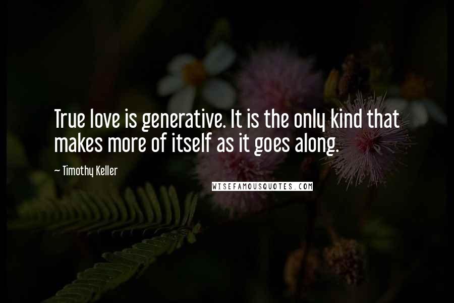 Timothy Keller Quotes: True love is generative. It is the only kind that makes more of itself as it goes along.