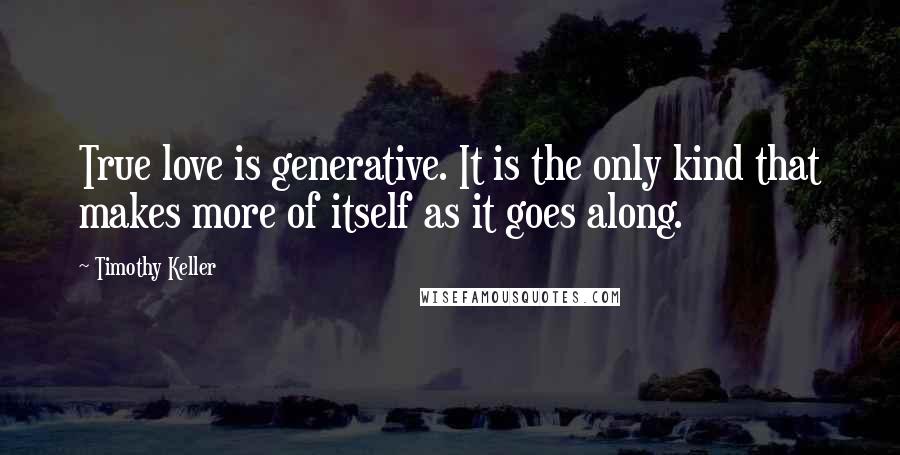 Timothy Keller Quotes: True love is generative. It is the only kind that makes more of itself as it goes along.