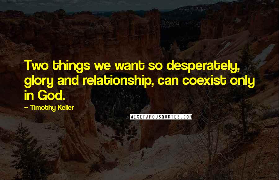 Timothy Keller Quotes: Two things we want so desperately, glory and relationship, can coexist only in God.