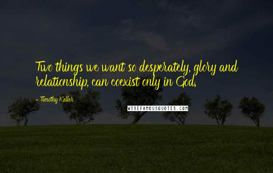 Timothy Keller Quotes: Two things we want so desperately, glory and relationship, can coexist only in God.