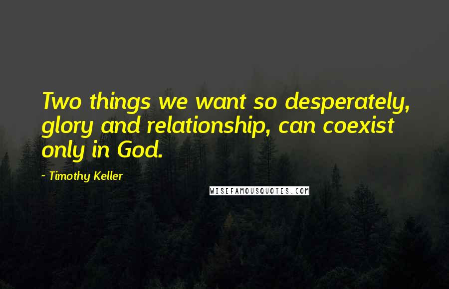 Timothy Keller Quotes: Two things we want so desperately, glory and relationship, can coexist only in God.