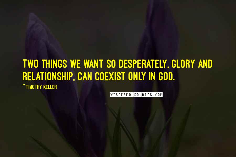 Timothy Keller Quotes: Two things we want so desperately, glory and relationship, can coexist only in God.