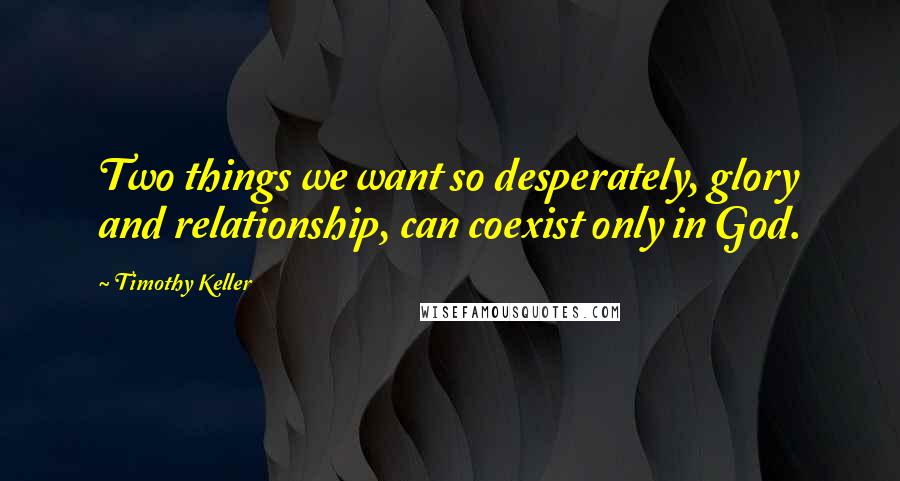 Timothy Keller Quotes: Two things we want so desperately, glory and relationship, can coexist only in God.